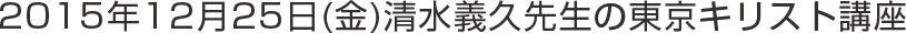 2015年12月25日(金)清水義久先生の東京キリスト講座