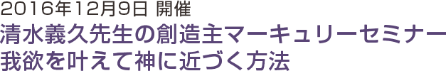 2016年12月9日開催 清水義久先生の創造主マーキュリーセミナー 我欲を叶えて神に近づく方法