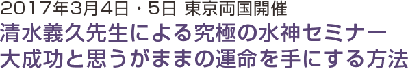 2017年3月4日・5日東京両国開催 清水義久先生による究極の水神セミナー 大成功と思うがままの運命を手にする方法