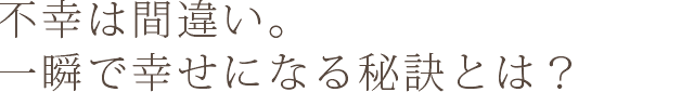 不幸は間違い。一瞬で幸せになる秘訣とは？