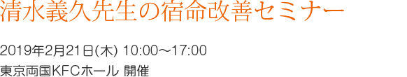 清水義久先生の宿命改善セミナー　～誰でも百発百中できる方法～　講師:清水義久先生　第1回　2019年2月21日(木)　10:00～17:00 開催場所:  東京両国KFCホール 開催