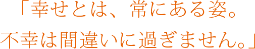 ｢幸せとは、常にある姿｡ 不幸は間違いに過ぎません｡｣