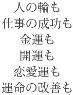 人の輪も、仕事の成功も、金運も、開運も、恋愛運も、運命の改善も