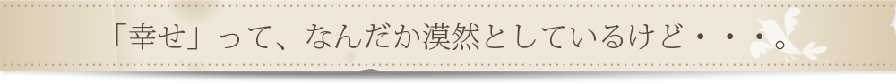 「幸せ」って、なんだか漠然としているけど・・・。