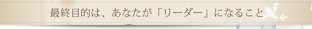 最終目的は、あなたが「リーダー」になること