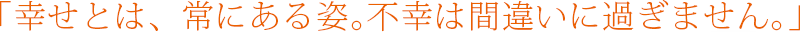 ｢幸せとは、常にある姿｡不幸は間違いに過ぎません｡｣