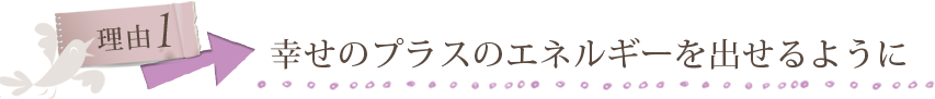 理由１ 幸せのプラスのエネルギーを出せるように
