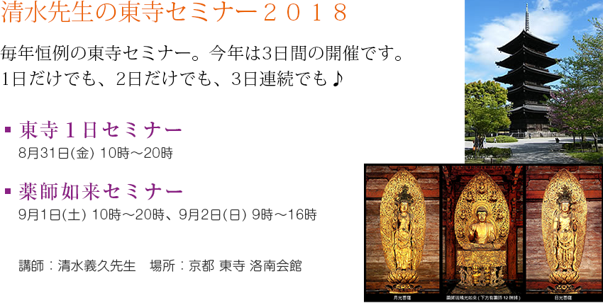 清水先生の東寺セミナー2018 毎年恒例の東寺セミナー。今年は3日間の開催です。1日だけでも、2日だけでも、3日連続でも♪ 東寺1日セミナー8月31日(金) 10時~20時 薬師如来セミナー9月1日(土)10時~20時、9月2日(日)9時~16時 講師:清水義久先生 場所:京都 東寺 洛南会館