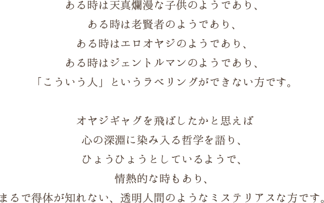 ある時は天真爛漫な子供のようであり、ある時は老賢者のようであり、ある時はエロオヤジのようであり、ある時はジェントルマンのようであり、「こういう人」というラベリングができない方です。 オヤジギャグを飛ばしたかと思えば心の深淵に染み入る哲学を語り、ひょうひょうとしているようで、情熱的な時もあり、まるで得体が知れない、透明人間のようなミステリアスな方です。